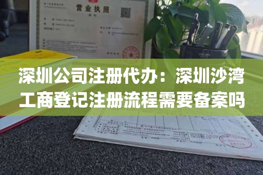 深圳公司注册代办：深圳沙湾工商登记注册流程需要备案吗