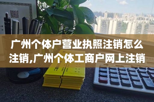 广州个体户营业执照注销怎么注销,广州个体工商户网上注销