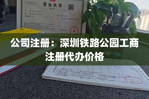 公司注册：深圳铁路公园工商注册代办价格
