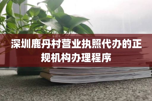 深圳鹿丹村营业执照代办的正规机构办理程序