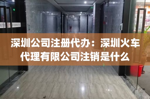 深圳公司注册代办：深圳火车代理有限公司注销是什么