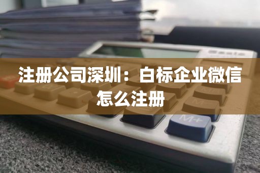 注册公司深圳：白标企业微信怎么注册
