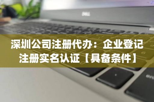 深圳公司注册代办：企业登记注册实名认证【具备条件】